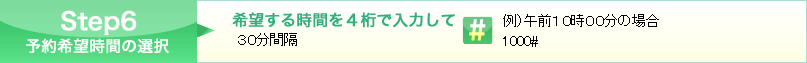 Step6 希望する時間を４桁で入力してシャープを押してください。(30分間隔例）午前10時00分の場合 1000#)